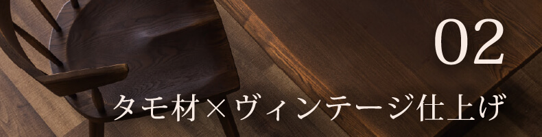 タモ材×ヴィンテージ仕上げ