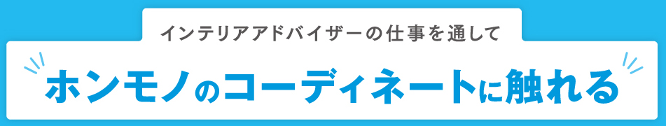 インテリアアドバイザーの仕事を通して ホンモノのコーディネートに触れる