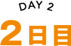 DAY 2 2日目