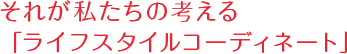 それが私たちの考える「ライフスタイルコーディネート」